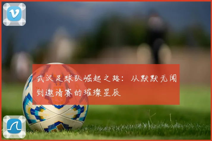 武汉足球队崛起之路：从默默无闻到邀请赛的璀璨星辰
