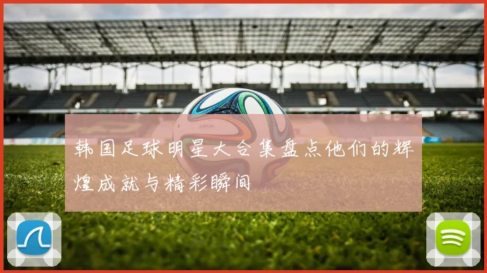 韩国足球明星大合集盘点他们的辉煌成就与精彩瞬间